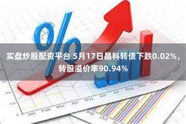 实盘炒股配资平台 5月17日晶科转债下跌0.02%，转股溢价率90.94%