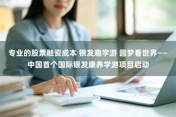 专业的股票融资成本 银发趣学游 圆梦看世界——中国首个国际银发康养学游项目启动