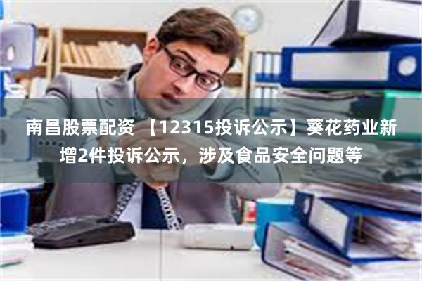 南昌股票配资 【12315投诉公示】葵花药业新增2件投诉公示，涉及食品安全问题等