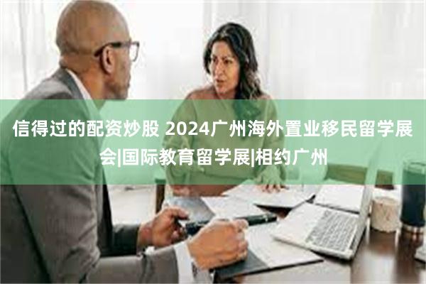 信得过的配资炒股 2024广州海外置业移民留学展会|国际教育留学展|相约广州