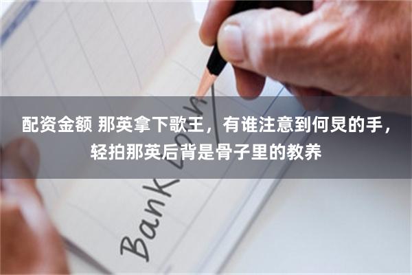 配资金额 那英拿下歌王，有谁注意到何炅的手，轻拍那英后背是骨子里的教养