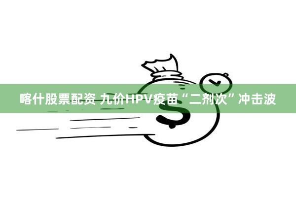 喀什股票配资 九价HPV疫苗“二剂次”冲击波