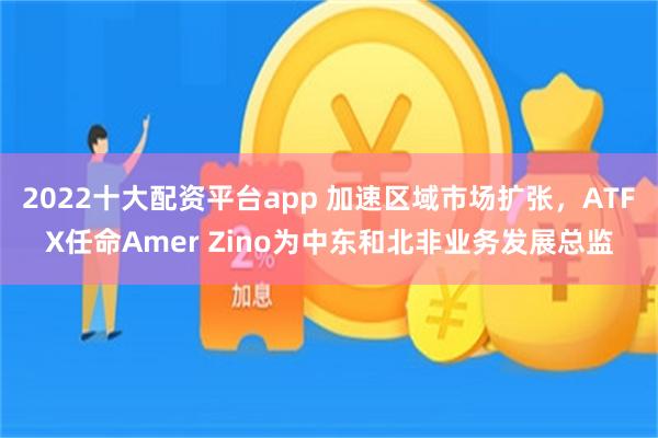 2022十大配资平台app 加速区域市场扩张，ATFX任命Amer Zino为中东和北非业务发展总监