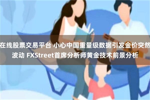 在线股票交易平台 小心中国重量级数据引发金价突然波动 FXStreet首席分析师黄金技术前景分析