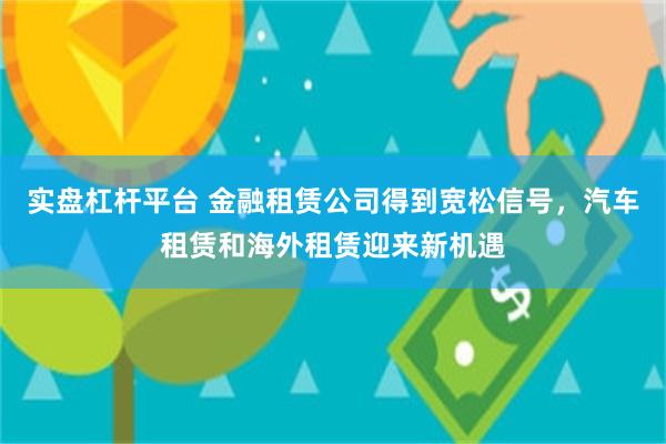 实盘杠杆平台 金融租赁公司得到宽松信号，汽车租赁和海外租赁迎来新机遇