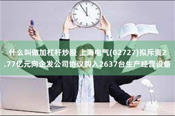 什么叫做加杠杆炒股 上海电气(02727)拟斥资2.77亿元向企发公司协议购入2637台生产经营设备