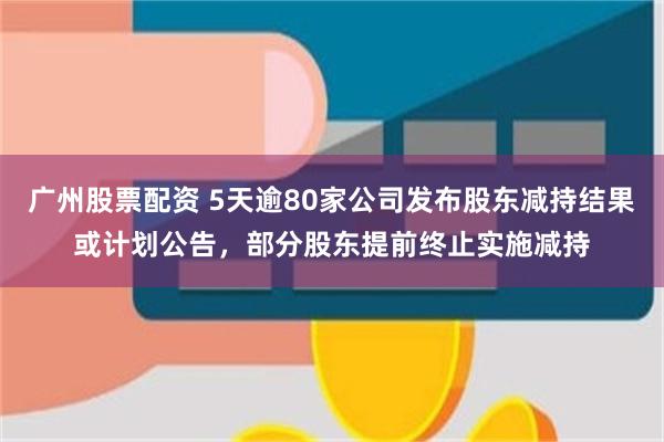 广州股票配资 5天逾80家公司发布股东减持结果或计划公告，部分股东提前终止实施减持