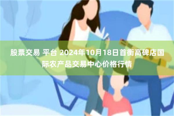 股票交易 平台 2024年10月18日首衡高碑店国际农产品交易中心价格行情