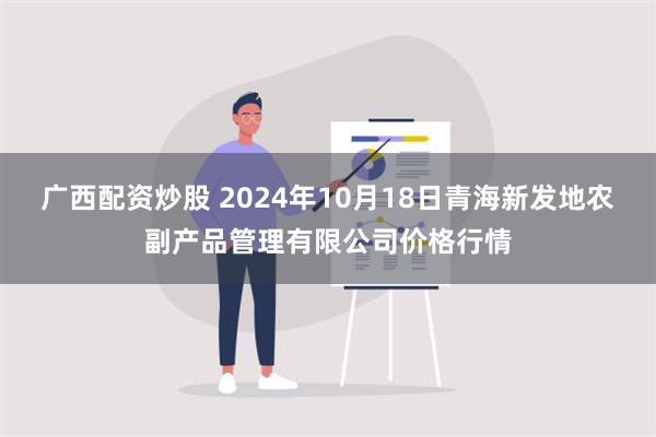 广西配资炒股 2024年10月18日青海新发地农副产品管理有限公司价格行情