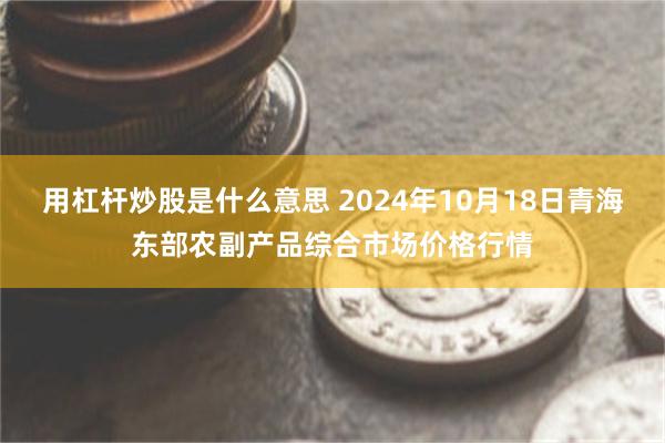 用杠杆炒股是什么意思 2024年10月18日青海东部农副产品综合市场价格行情