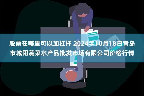 股票在哪里可以加杠杆 2024年10月18日青岛市城阳蔬菜水产品批发市场有限公司价格行情