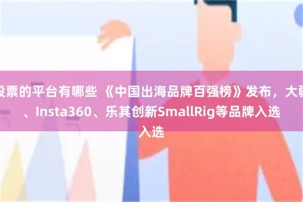 股票的平台有哪些 《中国出海品牌百强榜》发布，大疆、Insta360、乐其创新SmallRig等品牌入选