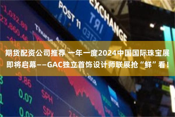 期货配资公司推荐 一年一度2024中国国际珠宝展即将启幕——GAC独立首饰设计师联展抢“鲜”看！