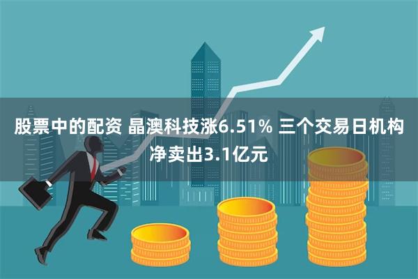 股票中的配资 晶澳科技涨6.51% 三个交易日机构净卖出3.1亿元