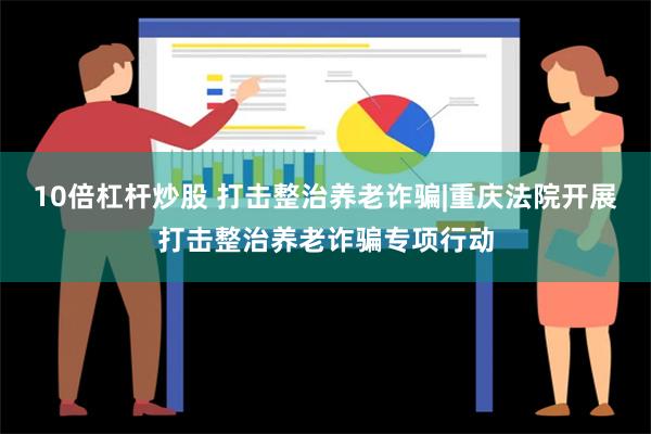 10倍杠杆炒股 打击整治养老诈骗|重庆法院开展打击整治养老诈骗专项行动