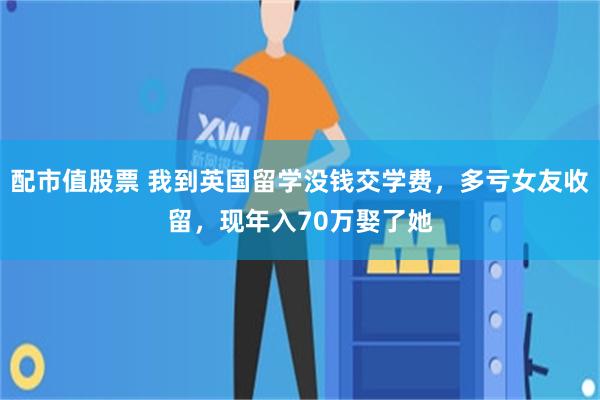 配市值股票 我到英国留学没钱交学费，多亏女友收留，现年入70万娶了她