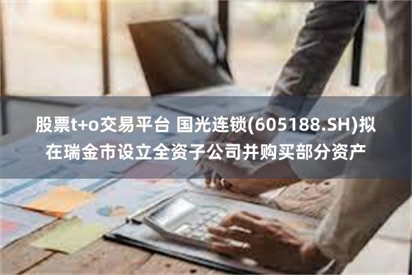 股票t+o交易平台 国光连锁(605188.SH)拟在瑞金市设立全资子公司并购买部分资产