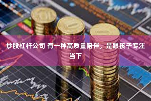 炒股杠杆公司 有一种高质量陪伴，是跟孩子专注当下