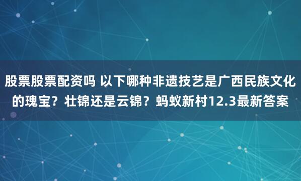 股票股票配资吗 以下哪种非遗技艺是广西民族文化的瑰宝？壮锦还是云锦？蚂蚁新村12.3最新答案