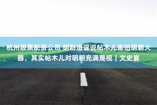 杭州股票配资公司 明粉造谣说帖木儿害怕明朝火器，其实帖木儿对明朝充满蔑视｜文史宴