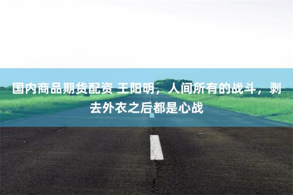 国内商品期货配资 王阳明，人间所有的战斗，剥去外衣之后都是心战