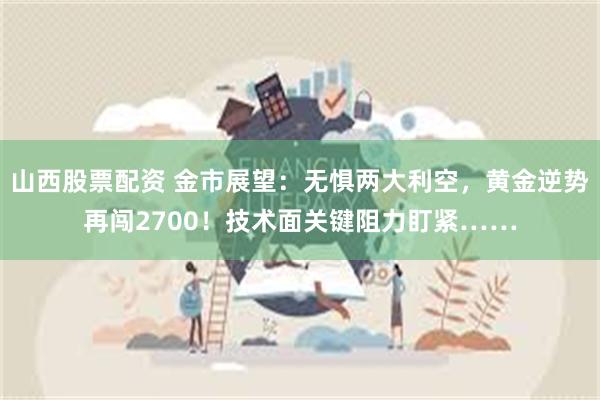 山西股票配资 金市展望：无惧两大利空，黄金逆势再闯2700！技术面关键阻力盯紧……