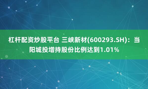 杠杆配资炒股平台 三峡新材(600293.SH)：当阳城投增持股份比例达到1.01%