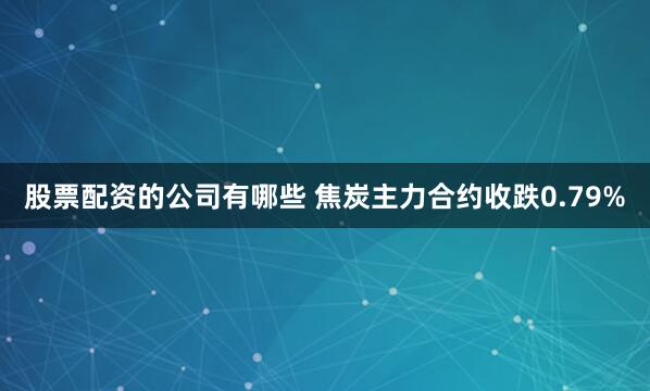 股票配资的公司有哪些 焦炭主力合约收跌0.79%