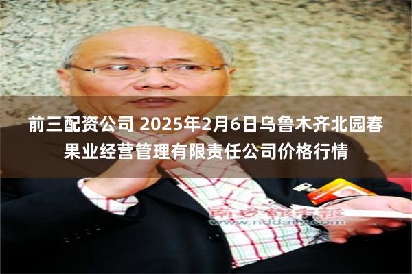 前三配资公司 2025年2月6日乌鲁木齐北园春果业经营管理有限责任公司价格行情