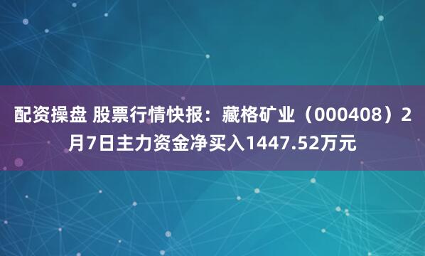 配资操盘 股票行情快报：藏格矿业（000408）2月7日主力资金净买入1447.52万元