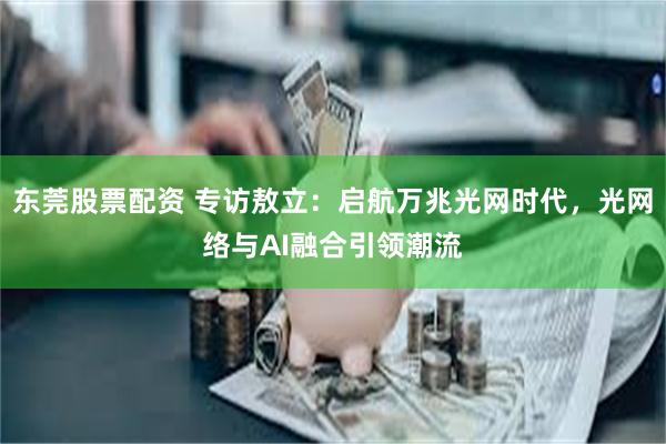 东莞股票配资 专访敖立：启航万兆光网时代，光网络与AI融合引领潮流