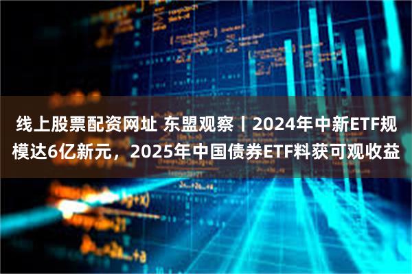 线上股票配资网址 东盟观察丨2024年中新ETF规模达6亿新元，2025年中国债券ETF料获可观收益