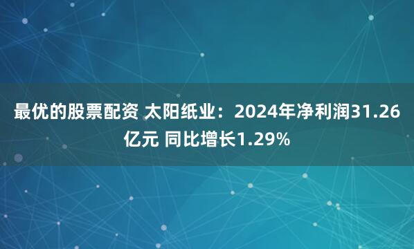 最优的股票配资 太阳纸业：2024年净利润31.26亿元 同比增长1.29%