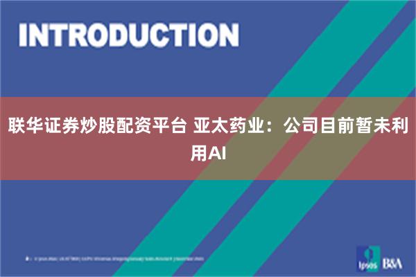 联华证券炒股配资平台 亚太药业：公司目前暂未利用AI