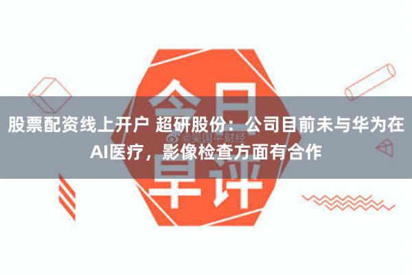 股票配资线上开户 超研股份：公司目前未与华为在AI医疗，影像检查方面有合作