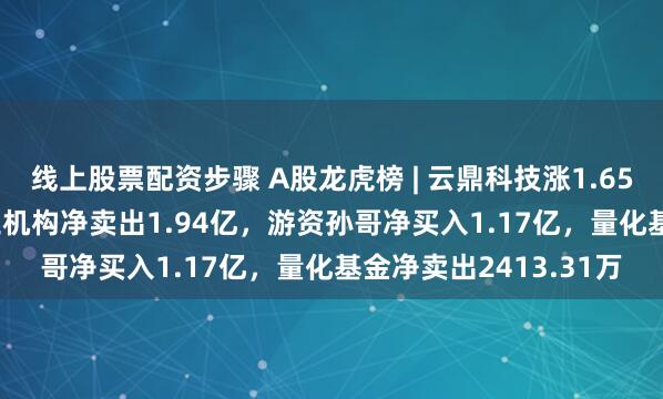 线上股票配资步骤 A股龙虎榜 | 云鼎科技涨1.65%换手率52.82%，三机构净卖出1.94亿，游资孙哥净买入1.17亿，量化基金净卖出2413.31万