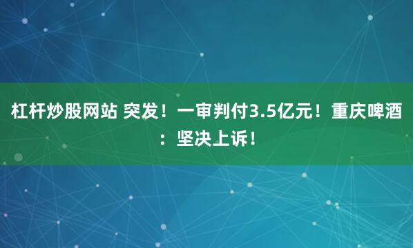 杠杆炒股网站 突发！一审判付3.5亿元！重庆啤酒：坚决上诉！